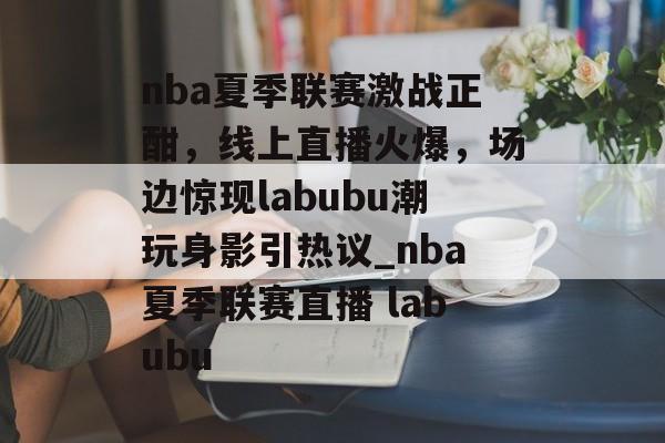 nba夏季联赛激战正酣，线上直播火爆，场边惊现labubu潮玩身影引热议_nba夏季联赛直播 labubu