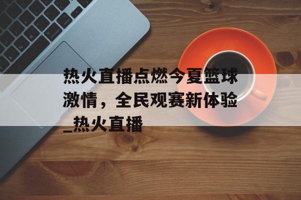 热火直播点燃今夏篮球激情，全民观赛新体验_热火直播