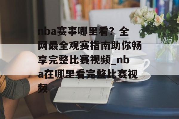 nba赛事哪里看？全网最全观赛指南助你畅享完整比赛视频_nba在哪里看完整比赛视频