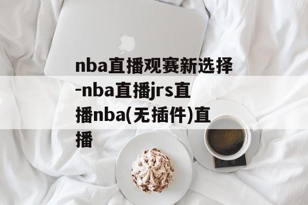 nba直播观赛新选择-nba直播jrs直播nba(无插件)直播
