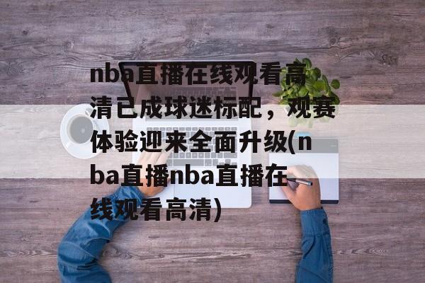 nba直播在线观看高清已成球迷标配，观赛体验迎来全面升级(nba直播nba直播在线观看高清)