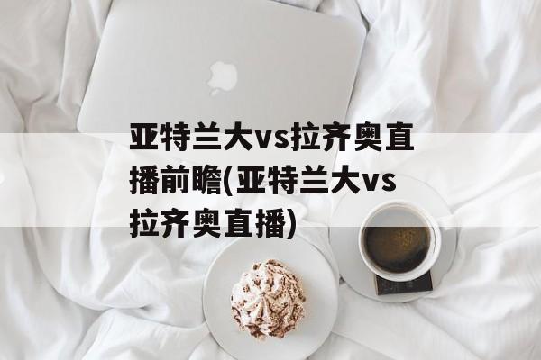 亚特兰大vs拉齐奥直播前瞻(亚特兰大vs拉齐奥直播)