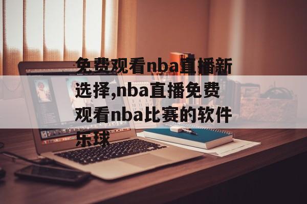 免费观看nba直播新选择,nba直播免费观看nba比赛的软件乐球