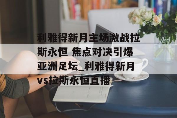 利雅得新月主场激战拉斯永恒 焦点对决引爆亚洲足坛_利雅得新月vs拉斯永恒直播