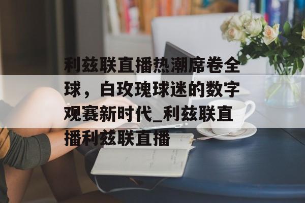 利兹联直播热潮席卷全球，白玫瑰球迷的数字观赛新时代_利兹联直播利兹联直播