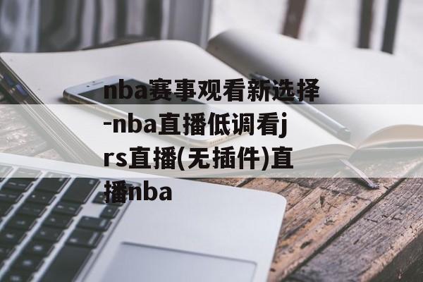 nba赛事观看新选择-nba直播低调看jrs直播(无插件)直播nba