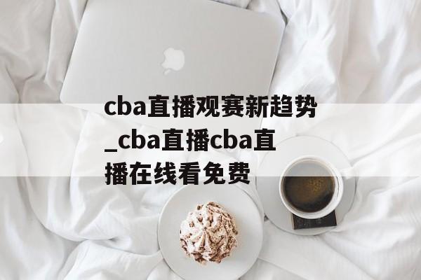 cba直播观赛新趋势_cba直播cba直播在线看免费