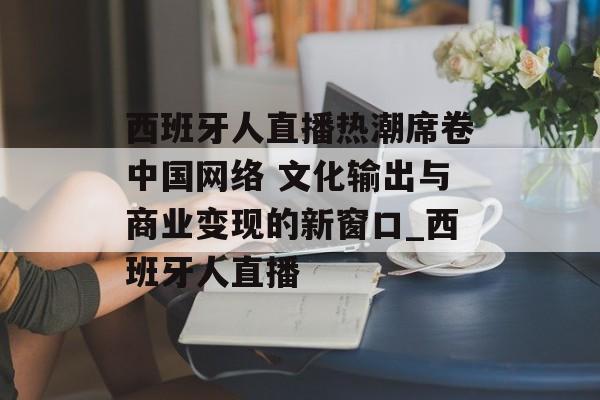 西班牙人直播热潮席卷中国网络 文化输出与商业变现的新窗口_西班牙人直播