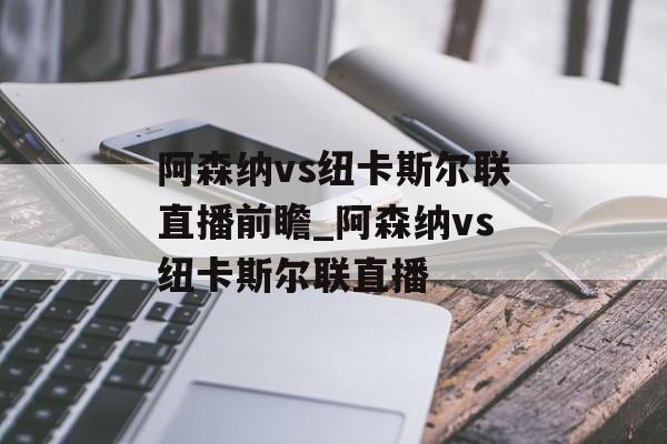 阿森纳vs纽卡斯尔联直播前瞻_阿森纳vs纽卡斯尔联直播