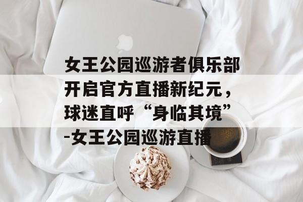 女王公园巡游者俱乐部开启官方直播新纪元，球迷直呼“身临其境”-女王公园巡游直播