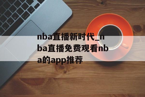 nba直播新时代_nba直播免费观看nba的app推荐