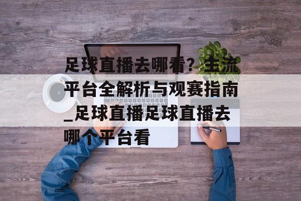 足球直播去哪看？主流平台全解析与观赛指南_足球直播足球直播去哪个平台看