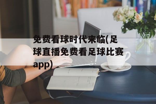 免费看球时代来临(足球直播免费看足球比赛app)