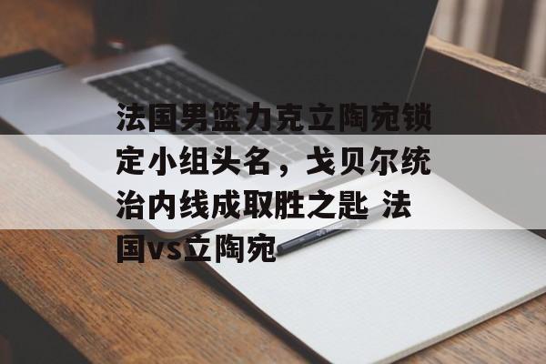 法国男篮力克立陶宛锁定小组头名，戈贝尔统治内线成取胜之匙 法国vs立陶宛