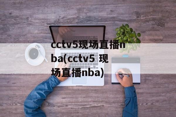 cctv5现场直播nba(cctv5 现场直播nba)