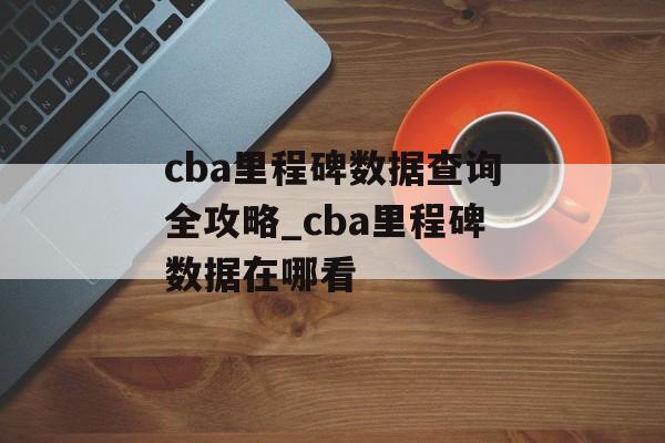 cba里程碑数据查询全攻略_cba里程碑数据在哪看