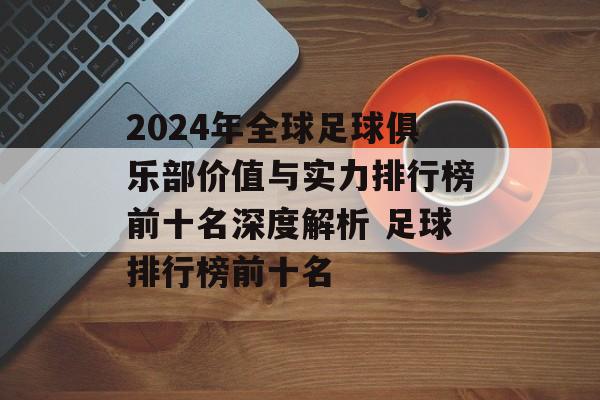 2024年全球足球俱乐部价值与实力排行榜前十名深度解析 足球排行榜前十名