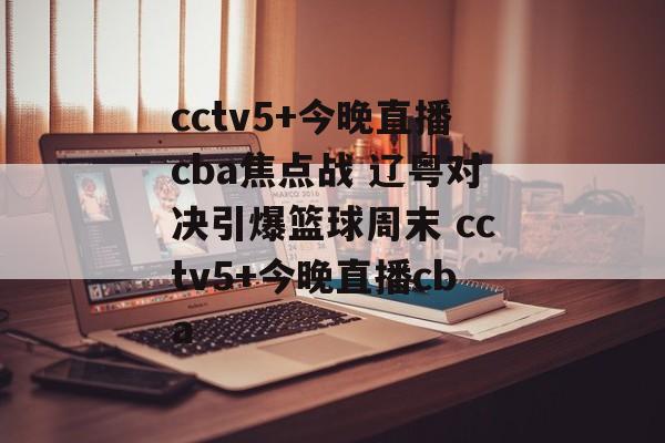 cctv5+今晚直播cba焦点战 辽粤对决引爆篮球周末 cctv5+今晚直播cba