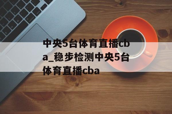 中央5台体育直播cba_稳步检测中央5台体育直播cba