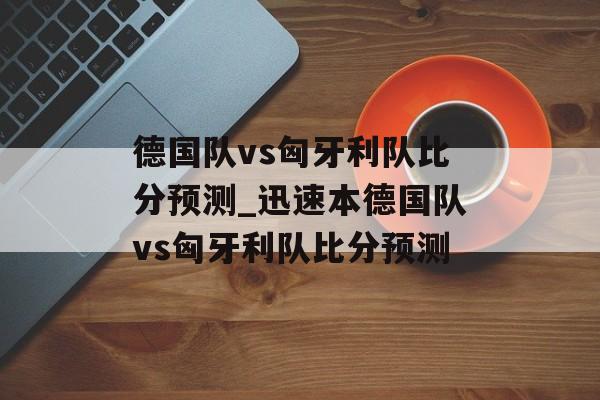 德国队vs匈牙利队比分预测_迅速本德国队vs匈牙利队比分预测