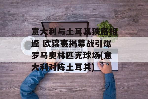 意大利与土耳其狭路相逢 欧锦赛揭幕战引爆罗马奥林匹克球场(意大利对阵土耳其)