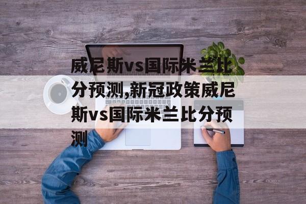 威尼斯vs国际米兰比分预测,新冠政策威尼斯vs国际米兰比分预测