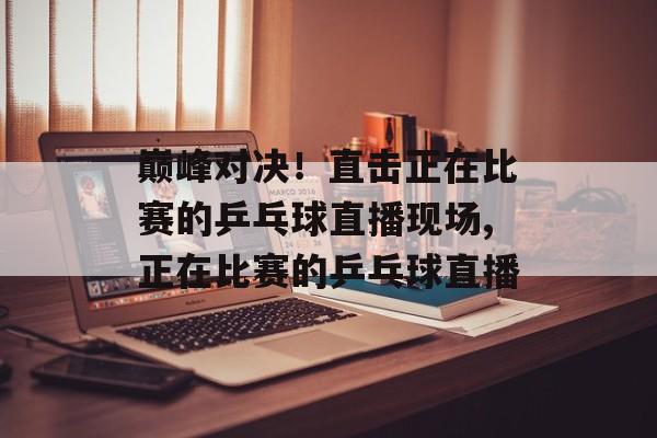 巅峰对决！直击正在比赛的乒乓球直播现场,正在比赛的乒乓球直播