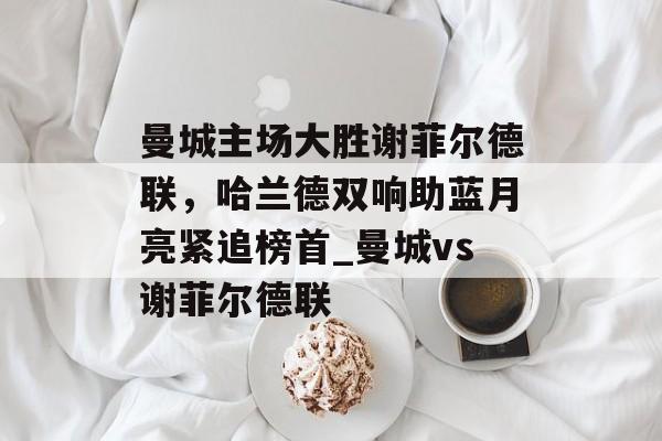 曼城主场大胜谢菲尔德联，哈兰德双响助蓝月亮紧追榜首_曼城vs谢菲尔德联