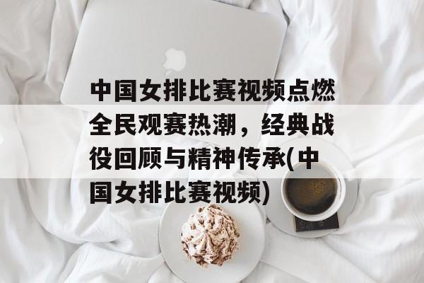 中国女排比赛视频点燃全民观赛热潮，经典战役回顾与精神传承(中国女排比赛视频)