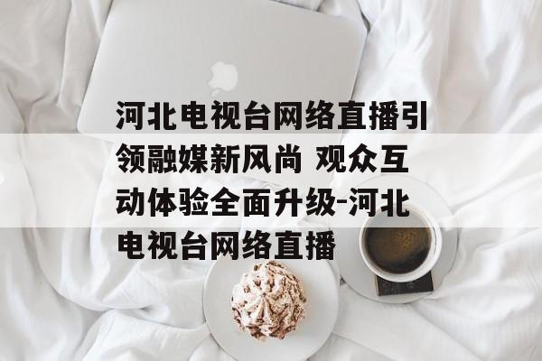 河北电视台网络直播引领融媒新风尚 观众互动体验全面升级-河北电视台网络直播