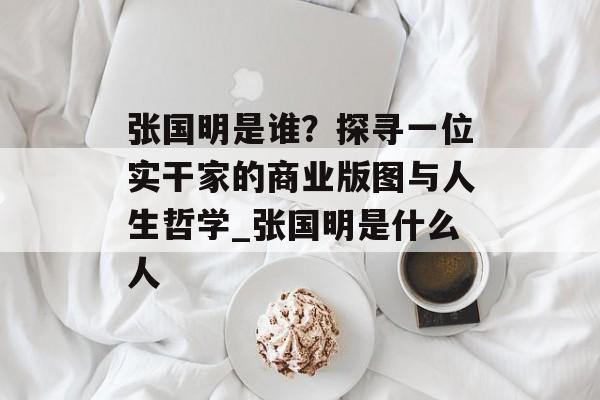张国明是谁？探寻一位实干家的商业版图与人生哲学_张国明是什么人