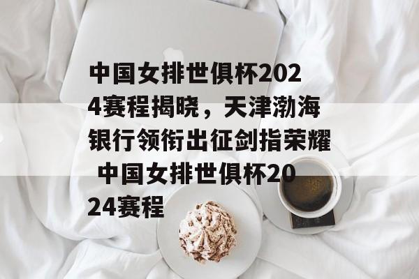 中国女排世俱杯2024赛程揭晓，天津渤海银行领衔出征剑指荣耀 中国女排世俱杯2024赛程