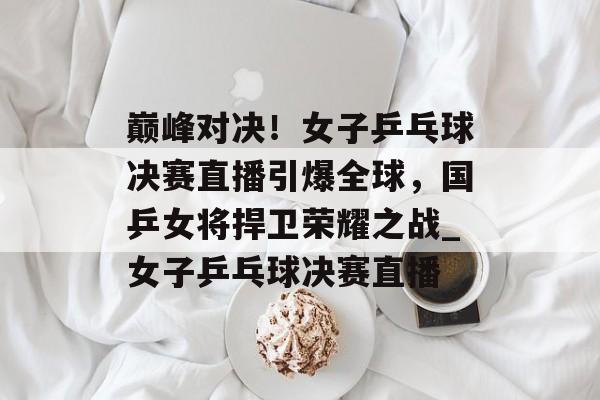 巅峰对决！女子乒乓球决赛直播引爆全球，国乒女将捍卫荣耀之战_女子乒乓球决赛直播