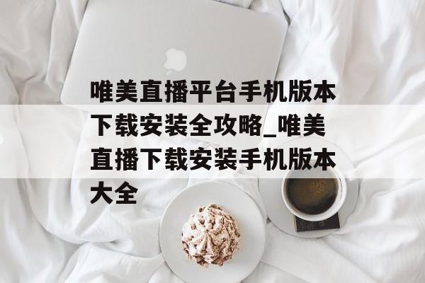 唯美直播平台手机版本下载安装全攻略_唯美直播下载安装手机版本大全