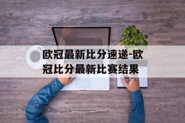 欧冠最新比分速递-欧冠比分最新比赛结果