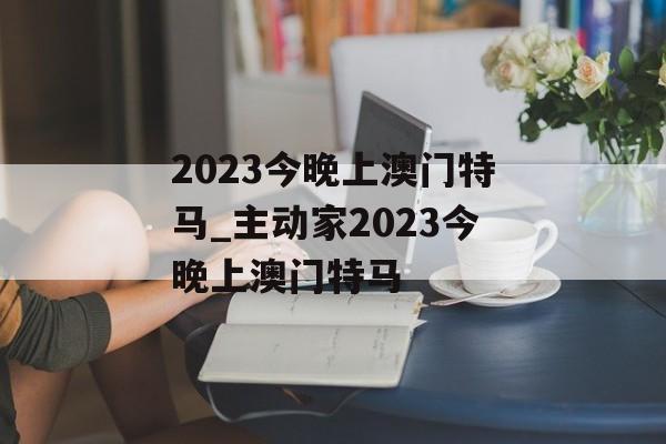 2023今晚上澳门特马_主动家2023今晚上澳门特马