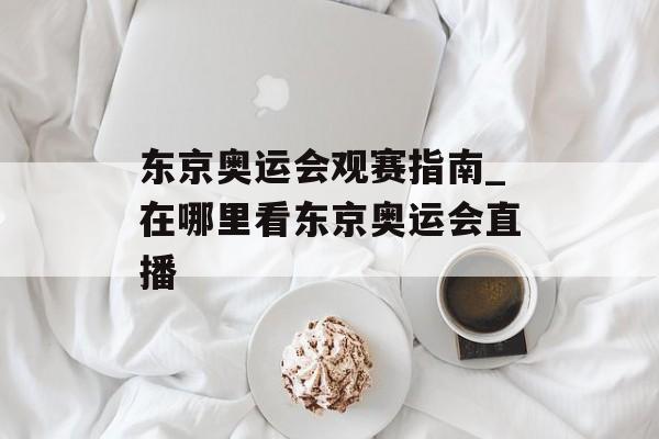 东京奥运会观赛指南_在哪里看东京奥运会直播