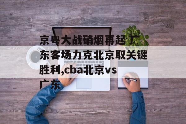 京粤大战硝烟再起 广东客场力克北京取关键胜利,cba北京vs广东