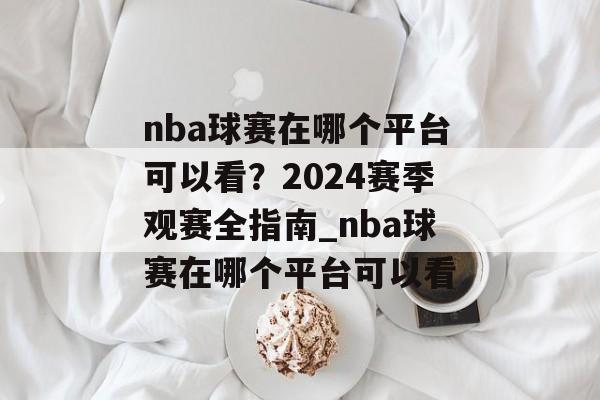 nba球赛在哪个平台可以看？2024赛季观赛全指南_nba球赛在哪个平台可以看