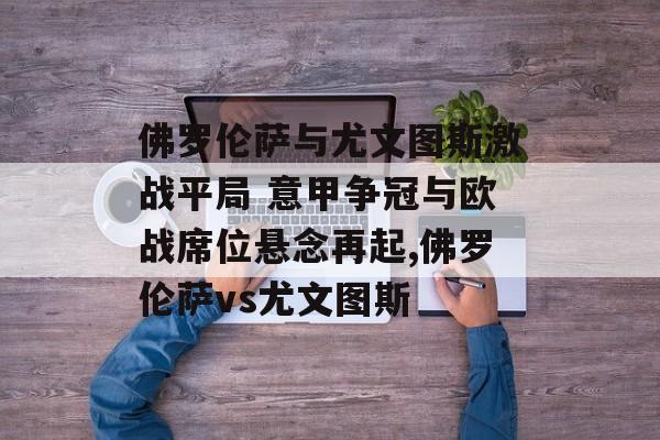 佛罗伦萨与尤文图斯激战平局 意甲争冠与欧战席位悬念再起,佛罗伦萨vs尤文图斯