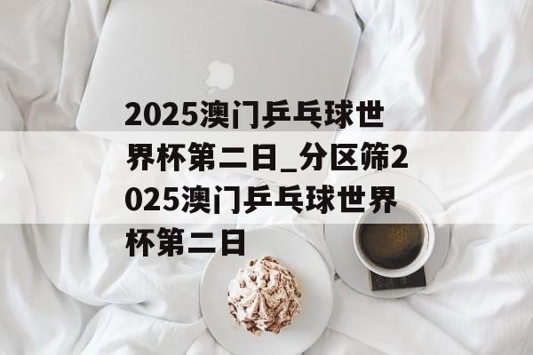 2025澳门乒乓球世界杯第二日_分区筛2025澳门乒乓球世界杯第二日