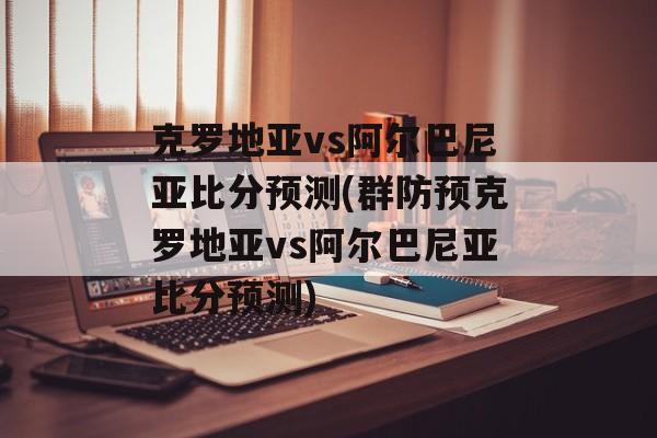 克罗地亚vs阿尔巴尼亚比分预测(群防预克罗地亚vs阿尔巴尼亚比分预测)