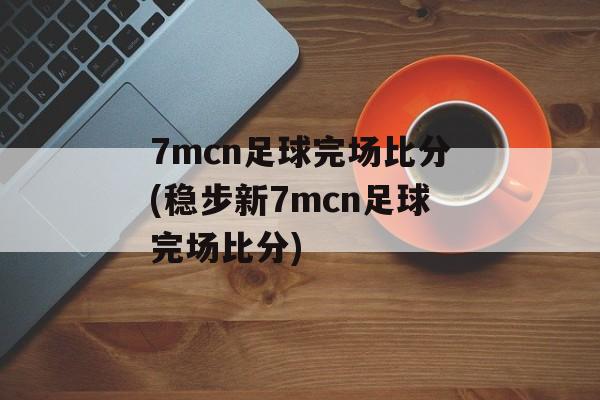 7mcn足球完场比分(稳步新7mcn足球完场比分)