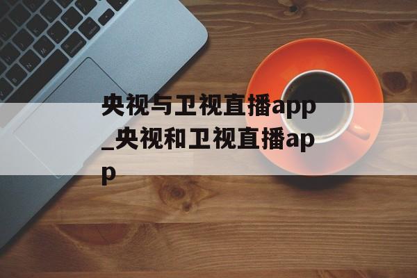 央视与卫视直播app_央视和卫视直播app