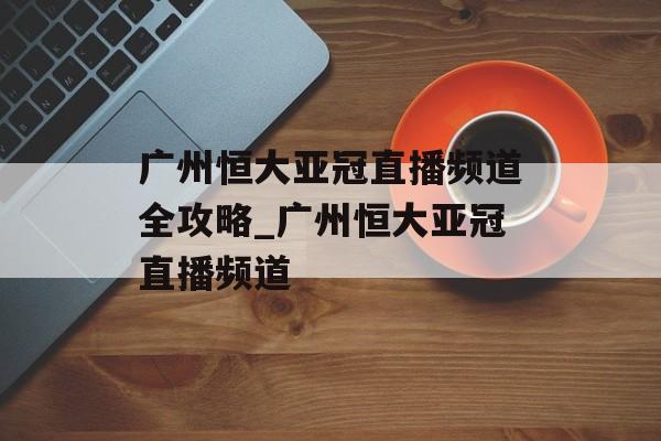 广州恒大亚冠直播频道全攻略_广州恒大亚冠直播频道