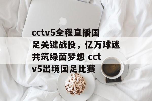 cctv5全程直播国足关键战役，亿万球迷共筑绿茵梦想 cctv5出境国足比赛
