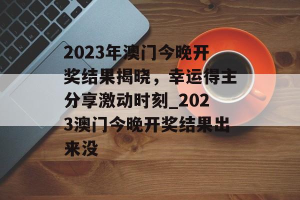 2023年澳门今晚开奖结果揭晓，幸运得主分享激动时刻_2023澳门今晚开奖结果出来没
