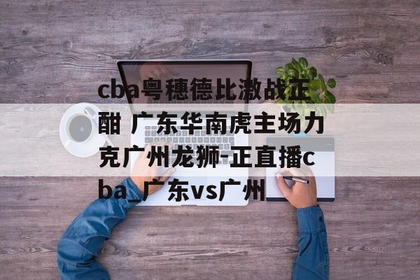 cba粤穗德比激战正酣 广东华南虎主场力克广州龙狮-正直播cba_广东vs广州
