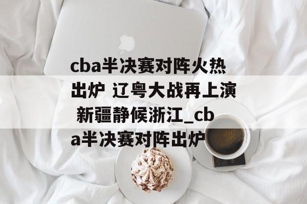 cba半决赛对阵火热出炉 辽粤大战再上演 新疆静候浙江_cba半决赛对阵出炉