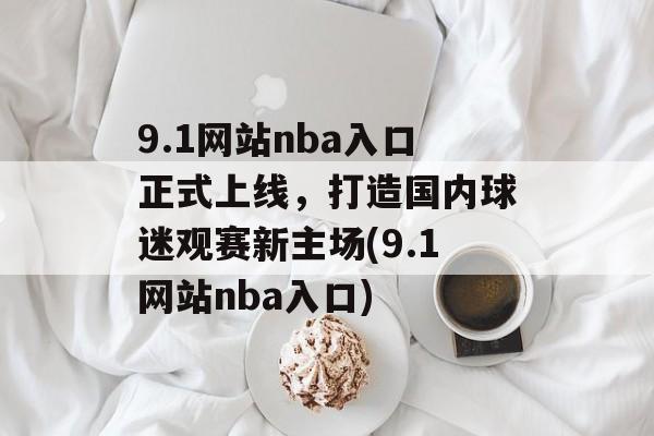 9.1网站nba入口正式上线，打造国内球迷观赛新主场(9.1网站nba入口)
